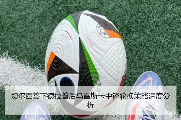 切尔西签下德拉普后马雷斯卡中锋轮换策略深度分析