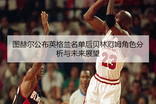 图赫尔公布英格兰名单后贝林厄姆角色分析与未来展望